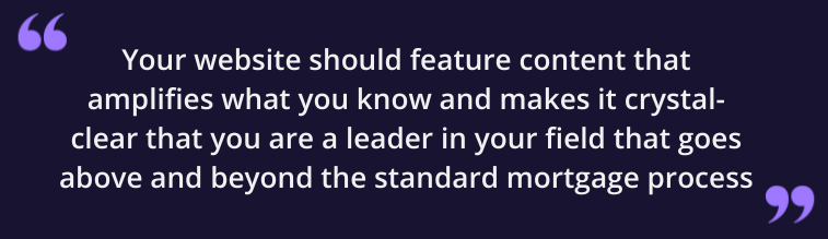 Your website should be feature content that amplifies what you known and makes it crystal-clear that you are a leader in your field that goes above and beyond the standard mortgage process.