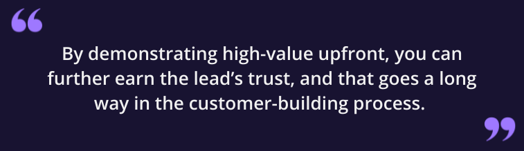 By demonstrating high-value upfront, you can further earn the lead's trust, and that goes a long way in the customer-building process.