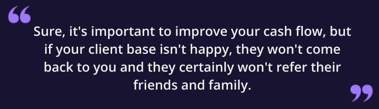 Sure, it's important to improve your cash flow, but if your client base isn't happy, they won't come back to you and they certainly won't refer their friends and family.
