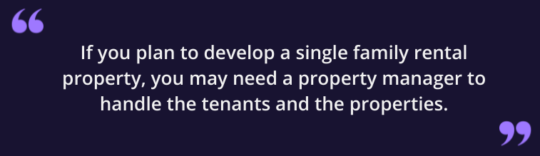 If you plan to develop a single family rental property, you may need a property manager to handle the tenants and the properties.
