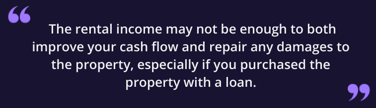 The rental income may not be enough to both improve your cash flow and repair any damages to the property, especially if you purchased the property with a loan.