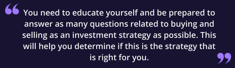 You need to educate yourself and be prepared to answer as many questions related to buying and selling as an investment strategy as possible. This will help you determine if this is the strategy that is right for you.